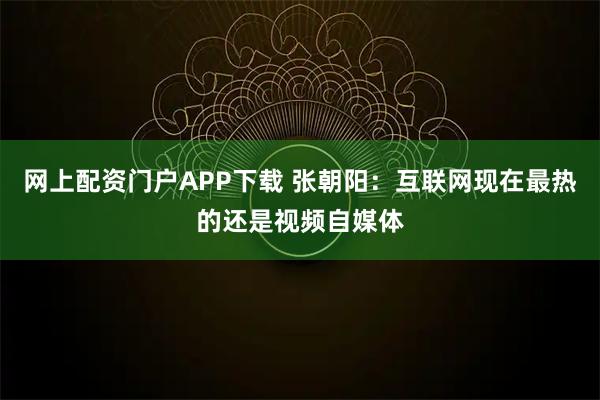 网上配资门户APP下载 张朝阳：互联网现在最热的还是视频自媒体
