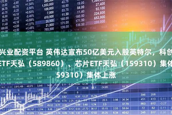 兴业配资平台 英伟达宣布50亿美元入股英特尔，科创综指ETF天弘（589860）、芯片ETF天弘（159310）集体上涨