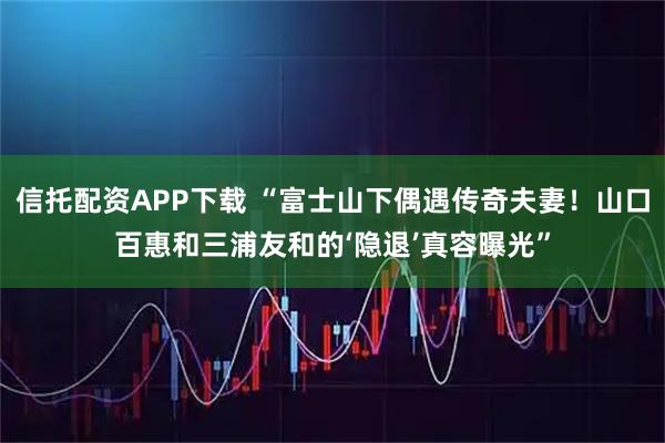 信托配资APP下载 “富士山下偶遇传奇夫妻！山口百惠和三浦友和的‘隐退’真容曝光”