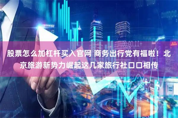 股票怎么加杠杆买入官网 商务出行党有福啦！北京旅游新势力崛起这几家旅行社口口相传