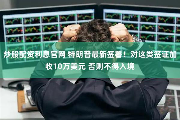 炒股配资利息官网 特朗普最新签署！对这类签证加收10万美元 否则不得入境