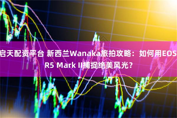 启天配资平台 新西兰Wanaka旅拍攻略：如何用EOS R5 Mark II捕捉绝美风光？