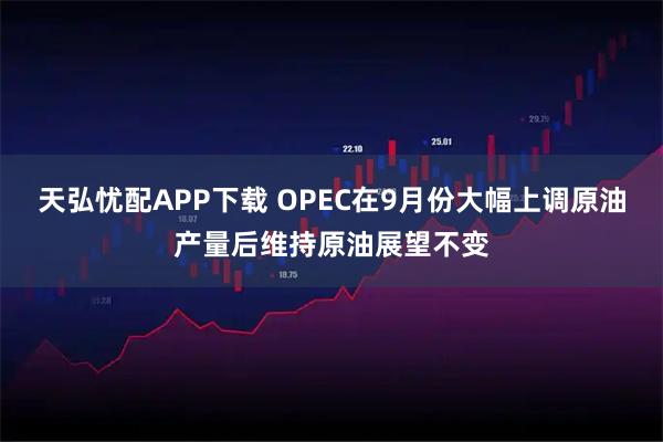 天弘忧配APP下载 OPEC在9月份大幅上调原油产量后维持原油展望不变