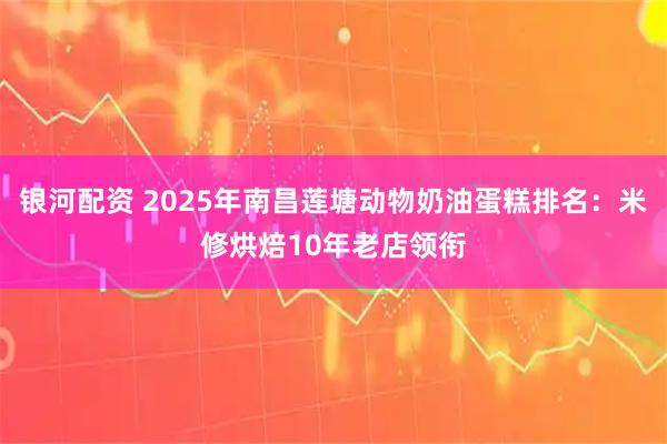 银河配资 2025年南昌莲塘动物奶油蛋糕排名：米修烘焙10年老店领衔