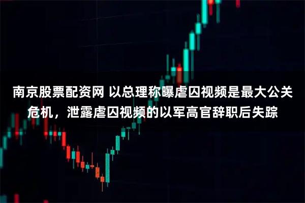 南京股票配资网 以总理称曝虐囚视频是最大公关危机，泄露虐囚视频的以军高官辞职后失踪