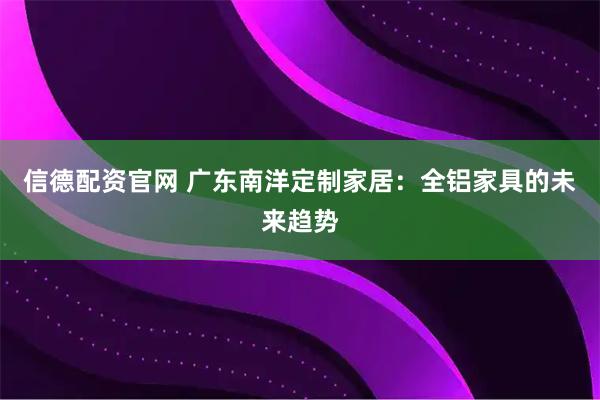 信德配资官网 广东南洋定制家居：全铝家具的未来趋势