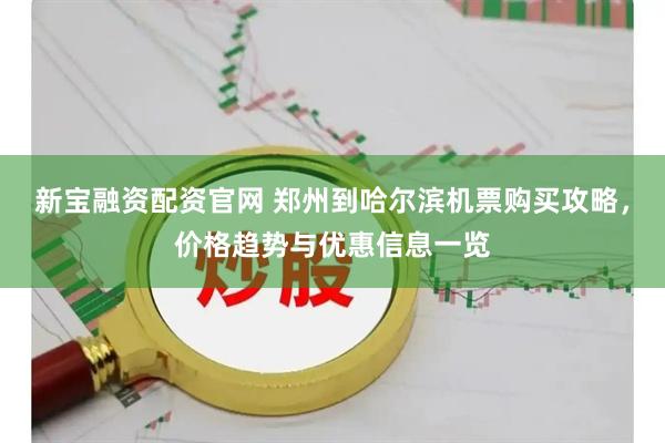 新宝融资配资官网 郑州到哈尔滨机票购买攻略，价格趋势与优惠信息一览