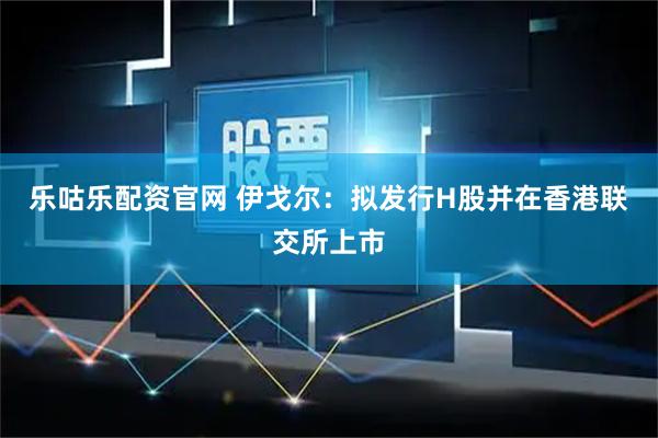 乐咕乐配资官网 伊戈尔：拟发行H股并在香港联交所上市