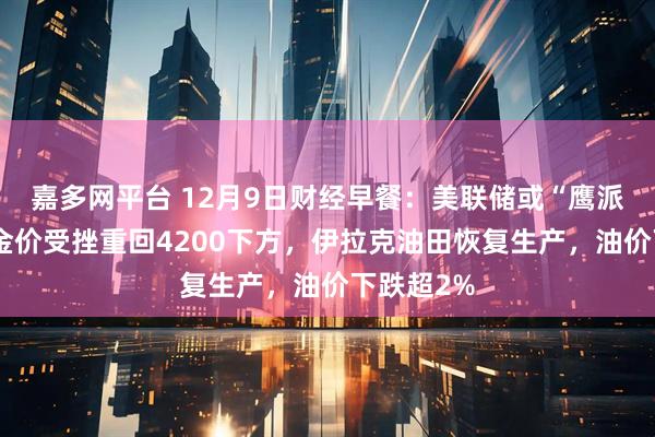 嘉多网平台 12月9日财经早餐:美联储或“鹰派降息”,金价受挫重回4200下方,伊拉克油田恢复生产,油价下跌超2%