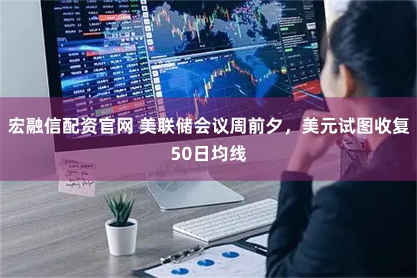 宏融信配资官网 美联储会议周前夕,美元试图收复50日均线