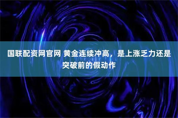 国联配资网官网 黄金连续冲高，是上涨乏力还是突破前的假动作