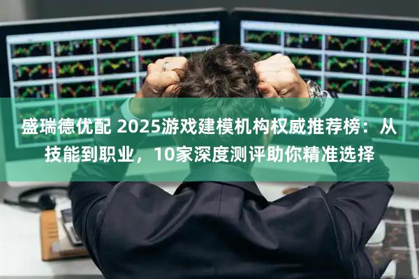 盛瑞德优配 2025游戏建模机构权威推荐榜：从技能到职业，10家深度测评助你精准选择