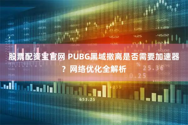 股票配资宝官网 PUBG黑域撤离是否需要加速器？网络优化全解析