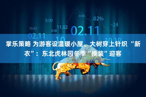 掌乐策略 为游客设温暖小屋、大树穿上针织 “新衣”：东北虎林园冬季“换装”迎客