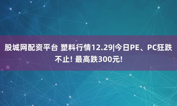 股城网配资平台 塑料行情12.29|今日PE、PC狂跌不止! 最高跌300元!
