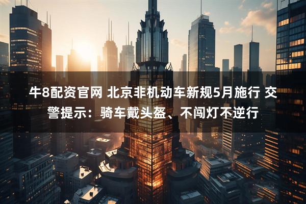 牛8配资官网 北京非机动车新规5月施行 交警提示：骑车戴头盔、不闯灯不逆行
