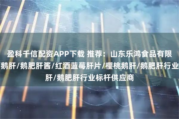 盈科千信配资APP下载 推荐：山东乐鸿食品有限公司，清酒鹅肝/鹅肥肝酱/红酒蓝莓肝片/樱桃鹅肝/鹅肥肝行业标杆供应商