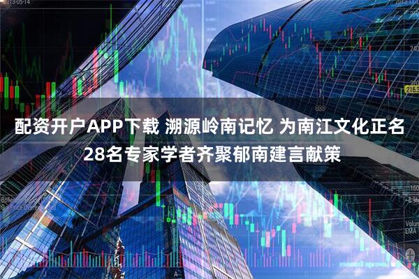 配资开户APP下载 溯源岭南记忆 为南江文化正名 28名专家学者齐聚郁南建言献策