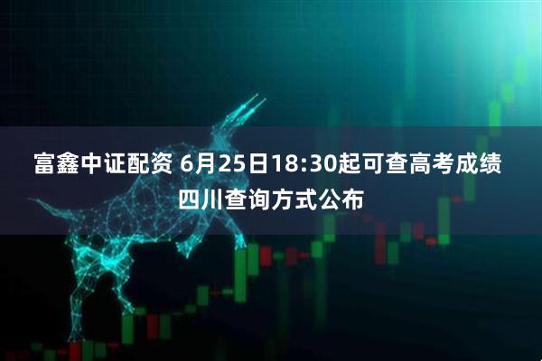 富鑫中证配资 6月25日18:30起可查高考成绩 四川查询方式公布