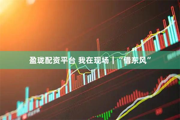 盈珑配资平台 我在现场|“借东风”