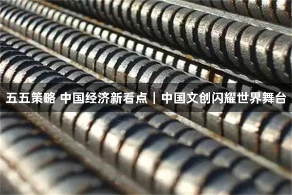 五五策略 中国经济新看点|中国文创闪耀世界舞台