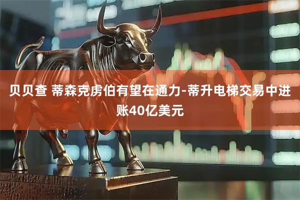贝贝查 蒂森克虏伯有望在通力-蒂升电梯交易中进账40亿美元